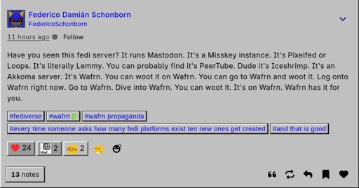 The Wafrn user Federico Schoborn posted "Have you seen this fedi server? It runs Mastodon. It's a Misskey instance. It's Pixelfed ir Loops. It's litterally Lemmy. You can probably find it's Peertube. Dude it's Iceshrimp. Its an Akkoma Server. Its Wafrn. You can woot it on Wafrn. You can go to Wafrn and woot it. Log ontp Wafrn right now. Go to Wafrn. Dive into Wafrn. You can woot it. It's on Wafrn. Wafrn has it for you" The post or rather woot also has the hastags: #fediverse, #wafrn, #wafrn propaganda, #every time someone asks how many fedi platforms exist ten new ones get created, #and that is good