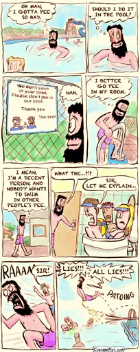 A guy is  swimming in a swimming pool, but he has to pee real bad. Guy: OH MAN, I GOTTA PEE SO BAD.  For a brief moment, he considers his options. Guy: SHOULD I DO IT IN THE POOL?  He sees a sign that says “we don’t swim in your toilet. Don’t pee in our pool. Thanks, staff“ Guy: NAH.  He climbs out of the pool. Guy: I BETTER GO PEE IN MY ROOM.  He walks towards his motel room. Guy: I MEAN, I’M A DECENT PERSON, AND I WOULDN’T WANT TO SWIM IN OTHER PEOPLE‘S PEE.  The guy is confronted by a few staff members, swimming in his toilet bowl. Guy: WHAT THE…?!? Employee: SIR, LET ME EXPLAIN…  The guy runs back to the pool in anger, being chased by a staff member. Employee: SIR!  The guy jumps off the spring board and urinates mid flight into the pool over the other visitors. Guy: LIES!!! ALL LIES!!!