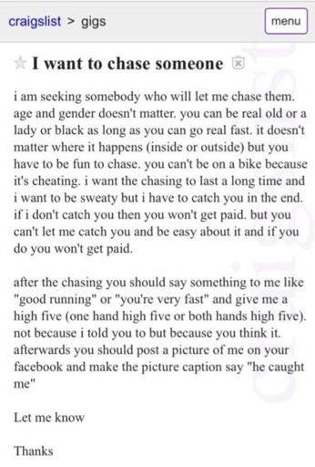 Craigslist post for a gig saying: ★ I want to chase someone

i am seeking somebody who will let me chase them. age and gender doesn't matter. you can be real old or a lady or black as long as you can go real fast. it doesn't matter where it happens (inside or outside) but you have to be fun to chase. you can't be on a bike because it's cheating. i want the chasing to last a long time and i want to be sweaty but i have to catch you in the end. if i don't catch you then you won't get paid. but you can't let me catch you and be easy about it and if you do you won't get paid.

after the chasing you should say something to me like "good running" or "you're very fast" and give me a high five (one hand high five or both hands high five). not because i told you to but because you think it. afterwards you should post a picture of me on your facebook and make the picture caption say "he caught me"

Let me know

Thanks