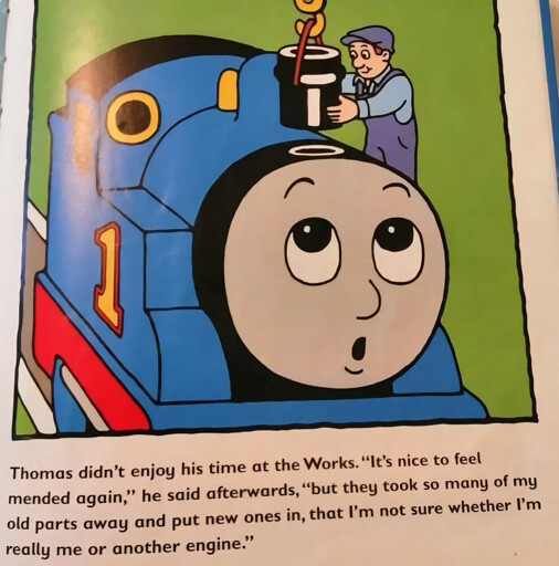 An image of Thomas the Tank Engine having his chimney replaced. The dialogue says "Thomas didn't enjoy his time at the Works. "It's nice to feel mended again, " he said afterwards, "but they took so of my old parts away and put new ones in, that I'm not sure whether I'm really me or another engine"