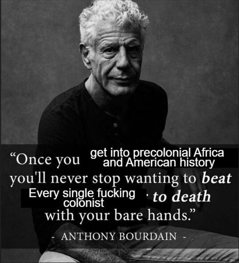A black-and-white photo of an older man with curly hair sitting and looking toward the camera. Over the image is an edited meme-style quote made to look like an inspirational graphic. The overlaid text reads: “Once you get into precolonial Africa and American history you’ll never stop wanting to beat every single fucking colonist to death with your bare hands.” The quote is attributed at the bottom to “Anthony Bourdain.”