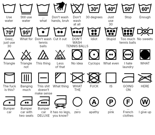 Use water
Still use water
... what
Don't wash hands, bruh
Don't wash at all
30 degrees
Just use 30
Stop
Enough
Geez, just use 30
What for
Don't wash tennis balls
Cut it out
DON'T WASH TENNIS BALLS
Idiot
Stupid
Too much tennis balls
No sweets
Triangle
Triangle not
This thing
Less of that
No idea
Cyclops
What even
I hate laundry
WHAT
The fuck is this?
Banging much
This shit doesn't make sense
What thing
WHAT THE
FUCK
IS
GOING ON
HERE
Bumper car
Bumper car with two seats
Bumper car DELUXE
... it has no legs, you know?
... zero
... apathy
... pink
... French clothes
... I give up