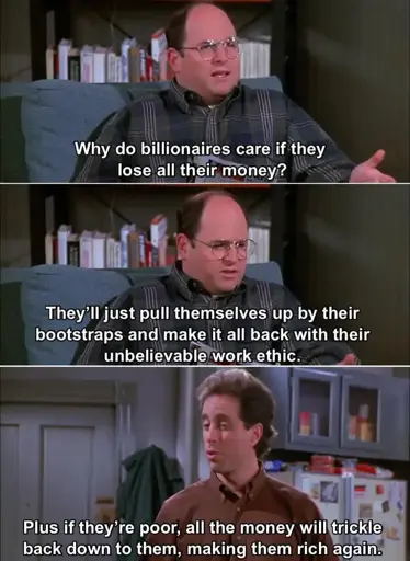 3 panel meme. Top panel - George from Seinfeld says "Why do billionaires care if they lose all their money?" Middle panel - George continues "They'll just pull themselves up by their bootstraps and make it all back with their unbelievable work ethic." Bottom panel - Jerry says "Plus if they're poor, all the money will trickle back down to them, making them rich again."