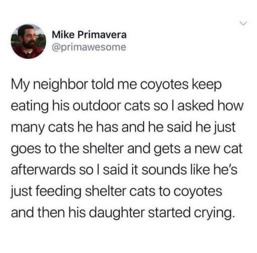Screenshot of a tweet by Mike Primavera (@primawesome). It reads, "My neighbor told me coyotes keep eating his outdoor cats so I asked how many cats he has and he said he just goes to the shelter and gets a new cat afterwards so I said it sounds like he's just feeding shelter cats to coyotes and then his daughter started crying."