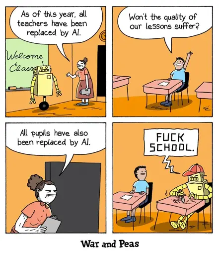 Panel 1: (Teacher) As of this year, all teachers have been replaced by Al.   Panel 2: (Human student) Won't the quality of our lessons suffer?  Panel 3: (Teacher) All pupils have also been replaced by Al.  Panel 4: (Robot student): FUCK SCHOOL.
