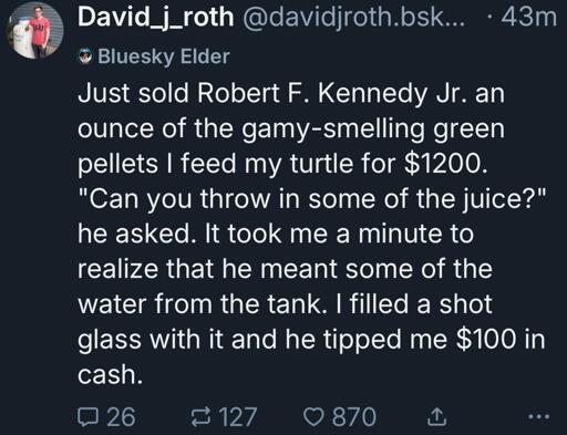 @davidjroth.bsky.social: Just sold Robert F. Kennedy Jr. an ounce of the gamy-smelling green pellets I feed my turtle for $1200. "Can you throw in some of the juice?" he asked. It took me a minute to realize that he meant some of the water from the tank. I filled a shot glass with it and he tipped me $100 in cash.