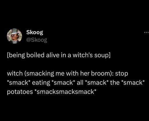 [Being boiled alive in a witches soup] witch smacking me with her broom stop *smack* eating *smack* all *smack* the *smack* potatoes *smack smack smack*