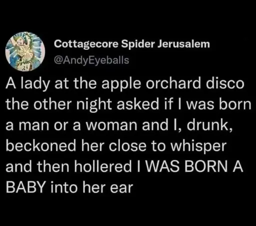 A lady at the apple orchard disco the other night asked if I was born a man or a woman and I, drunk, beckoned her close to whisper and then hollered I WAS BORN A BABY into her ear